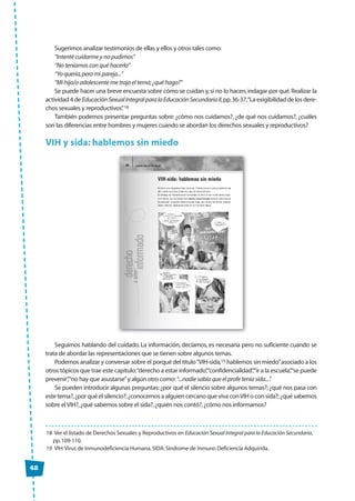 42
Sugerimos analizar testimonios de ellas y ellos y otros tales como:
“Intenté cuidarme y no pudimos”
“No teníamos con qué hacerlo”
“Yo quería,pero mi pareja...”
“Mi hija/o adolescente me trajo el tema;¿qué hago?”
Se puede hacer una breve encuesta sobre cómo se cuidan y,si no lo hacen,indagar por qué.Realizar la
actividad4deEducaciónSexualIntegralparalaEducaciónSecundariaII,pp.36-37,“Laexigibilidaddelosdere-
chos sexuales y reproductivos”.18
También podemos presentar preguntas sobre: ¿cómo nos cuidamos?, ¿de qué nos cuidamos?, ¿cuáles
son las diferencias entre hombres y mujeres cuando se abordan los derechos sexuales y reproductivos?
VIH y sida: hablemos sin miedo
Seguimos hablando del cuidado. La información, decíamos, es necesaria pero no suficiente cuando se
trata de abordar las representaciones que se tienen sobre algunos temas.
Podemos analizar y conversar sobre el porqué del título“VIH-sida,19 hablemos sin miedo”asociado a los
otros tópicos que trae este capítulo:“derecho a estar informado”,“confidencialidad”,“ir a la escuela”,“se puede
prevenir”,“no hay que asustarse”y algún otro como:“...nadie sabía que el profe tenía sida...”.
Se pueden introducir algunas preguntas:¿por qué el silencio sobre algunos temas?;¿qué nos pasa con
este tema?,¿por qué el silencio?;¿conocemos a alguien cercano que viva conVIH o con sida?;¿qué sabemos
sobre el VIH?,¿qué sabemos sobre el sida?,¿quién nos contó?,¿cómo nos informamos?
18 Ver el listado de Derechos Sexuales y Reproductivos en Educación Sexual Integral para la Educación Secundaria,
pp.109-110.
19 VIH:Virus de Inmunodeficiencia Humana.SIDA:Síndrome de Inmuno Deficiencia Adquirida.
 