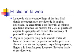 El clic en la web Luego de viajar cuando llega al destino final donde se encuentra el servidor de la página solicitada, se encontrará otro firewall, el mismo que tiene abiertos los puertos 80 y 25, el puerto 25 es para los paquetes de correo electrónico y el puerto 80 es para el servidor web.  Algunos paquetes ping de la muerte tratan de hacerse pasar como paquetes normales pero es el firewall que no los deja pasar, aquellos que pasan,  llegan a la interfaz, para luego ser llevados hacia el servidor web  