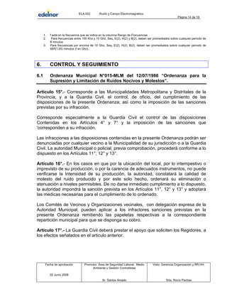 ELA.002 Ruido y Campo Electromagnético
Página 14 de 19
1. f está en la frecuencia que se indica en la columna Rango de Frecuencias
2. Para frecuencias entre 100 Khz y 10 Ghz, Seq, E(2), H(2) y B(2), deben ser promediados sobre cualquier período de
6 minutos
3. Para frecuencias por encima de 10 Ghz, Seq, E(2), H(2), B(2), deben ser promediados sobre cualquier período de
68/f(1,05) minutos (f en Ghz).
6. CONTROL Y SEGUIMIENTO
6.1 Ordenanza Municipal N°015-MLM del 12/07/1986 “Ordenanza para la
Supresión y Limitación de Ruidos Nocivos y Molestos”.
Artículo 15°.- Corresponde a las Municipalidades Metropolitana y Distritales de la
Provincia, y a la Guardia Civil, el control, de oficio, del cumplimiento de las
disposiciones de la presente Ordenanza; así como la imposición de las sanciones
previstas por su infracción.
Corresponde especialmente a la Guardia Civil el control de las disposiciones
Contenidas en los Artículos 4° y 7° y la imposición de las sanciones que
'corresponden a su infracción.
Las infracciones a las disposiciones contenidas en la presente Ordenanza podrán ser
denunciadas por cualquier vecino a la Municipalidad de su jurisdicción o a la Guardia
Civil. La autoridad Municipal o policial, previa comprobación, procederá conforme a lo
dispuesto en los Artículos 11°, 12° y 13°.
Artículo 16°.- En los casos en que por la ubicación del local, por lo intempestivo o
imprevisto de su producción, o por la carencia de adecuados instrumentos, no puede
verificarse la Intensidad de su producción, la autoridad, constatará la calidad de
molesto del ruido producido y por este solo hecho, ordenará su eliminación o
atenuación a niveles permisibles. De no darse inmediato cumplimiento a lo dispuesto,
la autoridad impondrá la sanción prevista en los Artículos 11°, 12° y 13° y adoptará
las medicas necesarias para el cumplimiento de lo ordenado.
Los Comités de Vecinos y Organizaciones vecinales, con delegación expresa de la
Autoridad Municipal, pueden aplicar a los infractores sanciones previstas en la
presente Ordenanza remitiendo las papeletas respectivas a la correspondiente
repartición municipal para que se disponga su cobro.
Artículo 17°.- La Guardia Civil deberá prestar el apoyo que soliciten los Regidores, a
los efectos señalados en el articulo anterior.
Fecha de aprobación Promotor: Área de Seguridad Laboral, Medio
Ambiente y Gestión Contratistas
Visto: Gerencia Organización y RR.HH.
02 Junio 2008
Sr. Santos Amado Srta. Rocío Pachas
 