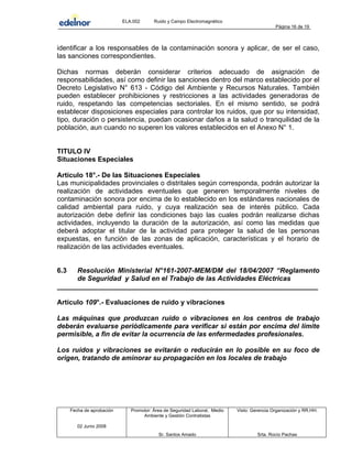 ELA.002 Ruido y Campo Electromagnético
Página 16 de 19
identificar a los responsables de la contaminación sonora y aplicar, de ser el caso,
las sanciones correspondientes.
Dichas normas deberán considerar criterios adecuado de asignación de
responsabilidades, así como definir las sanciones dentro del marco establecido por el
Decreto Legislativo N° 613 - Código del Ambiente y Recursos Naturales. También
pueden establecer prohibiciones y restricciones a las actividades generadoras de
ruido, respetando las competencias sectoriales. En el mismo sentido, se podrá
establecer disposiciones especiales para controlar los ruidos, que por su intensidad,
tipo, duración o persistencia, puedan ocasionar daños a la salud o tranquilidad de la
población, aun cuando no superen los valores establecidos en el Anexo N° 1.
TITULO IV
Situaciones Especiales
Artículo 18°.- De las Situaciones Especiales
Las municipalidades provinciales o distritales según corresponda, podrán autorizar la
realización de actividades eventuales que generen temporalmente niveles de
contaminación sonora por encima de lo establecido en los estándares nacionales de
calidad ambiental para ruido, y cuya realización sea de interés público. Cada
autorización debe definir las condiciones bajo las cuales podrán realizarse dichas
actividades, incluyendo la duración de la autorización, así como las medidas que
deberá adoptar el titular de la actividad para proteger la salud de las personas
expuestas, en función de las zonas de aplicación, características y el horario de
realización de las actividades eventuales.
6.3 Resolución Ministerial N°161-2007-MEM/DM del 18/04/2007 “Reglamento
de Seguridad y Salud en el Trabajo de las Actividades Eléctricas
____________________________________________________________________
Artículo 109°.- Evaluaciones de ruido y vibraciones
Las máquinas que produzcan ruido o vibraciones en los centros de trabajo
deberán evaluarse periódicamente para verificar si están por encima del límite
permisible, a fin de evitar la ocurrencia de las enfermedades profesionales.
Los ruidos y vibraciones se evitarán o reducirán en lo posible en su foco de
origen, tratando de aminorar su propagación en los locales de trabajo
Fecha de aprobación Promotor: Área de Seguridad Laboral, Medio
Ambiente y Gestión Contratistas
Visto: Gerencia Organización y RR.HH.
02 Junio 2008
Sr. Santos Amado Srta. Rocío Pachas
 