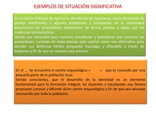 EJEMPLOS DE SITUACIÓN SIGNIFICATIVA
En el Centro Poblado de Agocucho del distrito de Cajamarca, existe diversidad de
plantas medicinales y algunos pobladores y estudiantes de la comunidad
desconocen las propiedades medicinales de dichas plantas y optan por las
medicinas farmacéuticas.
Siendo una necesidad para nuestros estudiantes y pobladores que conozcan las
propiedades curativas de estas plantas para usarlas como una alternativa para
atender sus dolencias hemos propuesto investigar y difundirlo a través de
boletines a fin de que se revalore esta práctica.
En el …. Se encuentra el centro arqueológico « » que es conocido por una
pequeña parte de la población local.
Siendo conscientes, que el desarrollo de la identidad es un elemento
fundamental para la formación integral, los docentes y estudiantes nos hemos
propuesto conocer y difundir dicho centro arqueológico a fin de que sea valorado
reconocido por toda la población.
 