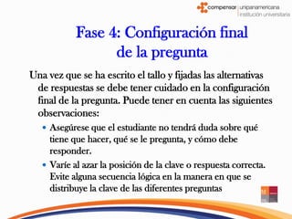 Fase 4: Configuración final
                  de la pregunta
Una vez que se ha escrito el tallo y fijadas las alternativas
 de respuestas se debe tener cuidado en la configuración
 final de la pregunta. Puede tener en cuenta las siguientes
 observaciones:
    Asegúrese que el estudiante no tendrá duda sobre qué
     tiene que hacer, qué se le pregunta, y cómo debe
     responder.
    Varíe al azar la posición de la clave o respuesta correcta.
     Evite alguna secuencia lógica en la manera en que se
     distribuye la clave de las diferentes preguntas
 