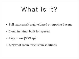 What is it?
•

Full text search engine based on Apache Lucene

•

Cloud in mind, built for speeed

•

Easy to use JSON api

•

A *lot* of room for custom solutions

 