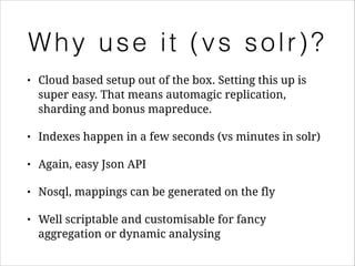 Why use it (vs solr)?
•

Cloud based setup out of the box. Setting this up is
super easy. That means automagic replication,
sharding and bonus mapreduce.

•

Indexes happen in a few seconds (vs minutes in solr)

•

Again, easy Json API

•

Nosql, mappings can be generated on the fly

•

Well scriptable and customisable for fancy
aggregation or dynamic analysing

 