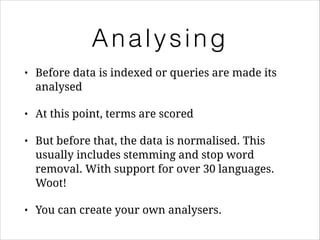 Analysing
•

Before data is indexed or queries are made its
analysed

•

At this point, terms are scored

•

But before that, the data is normalised. This
usually includes stemming and stop word
removal. With support for over 30 languages.
Woot!

•

You can create your own analysers.

 