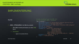 IMPLEMENTIERUNG
FILTER
• JDBC_STREAMING FÜR BESTELLUNGEN
• DIE JDBC KONFIGURATIONEN AUS DEM JDBC
INPUT
• STATEMENT
• QUERY FÜR WEITERE DATEN
ELASTICSEARCH & DOCKER mit
LOGSTASH, JDBC und Ruby
26.04.2020Autor: Dieter Schanz 20
## jdbc_streaming Plugin add MORE Data
## from different Tables / Databases
jdbc_streaming {
jdbc_driver_library => "/driver/mysql-connector-java-8.0.19.jar"
jdbc_driver_class => "com.mysql.jdbc.Driver"
jdbc_connection_string => "jdbc:mysql://localhost:3306/codingsolo"
jdbc_user => "elastic"
jdbc_password => "elastic"
statement => "SELECT id as bestellung_id,
bestellung_datum,
bestellung_status
from codingsolo.bestellung
WHERE codingsolo.bestellung.kunde_id = :idparam;"
parameters => { "idparam" => "id" }
target => "kunde_bestellung"
}
 