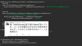 Copyrig ht © 2017 Yahoo Japan Corporation. All Rig hts Reserved.
Bulk Processor
14
BulkProcessor bp = BulkProcessor.builder(cli, new BulkProcessor.Listener() {
@Override
public void beforeBulk(long l, BulkRequest bulkRequest) {
System.out.println(“bulkRequest = ” + bulkRequest.numberOfActions()); // 何リクエスト今からbulk書き込みします
}
@Override
public void afterBulk(long l, BulkRequest bulkRequest, BulkResponse bulkResponse) {
// hasFailuresだから失敗したときにtrueであることに注意.
System.out.println(“bulkResponse = ” + bulkResponse.hasFailures()
+ “ ” + bulkResponse.buildFailureMessage()); // 失敗内容
}
@Override
public void afterBulk(long l, BulkRequest bulkRequest, Throwable throwable) {
throwable.printStackTrace();
}
}).setBulkActions(10000) // 1万リクエストたまったらbulk書き込み
.setBulkSize(new ByteSizeValue(5, ByteSizeUnit.MB)) // 5MBたまったらbulk書き込み
.setFlushInterval(TimeValue.timeValueSeconds(5)) // 5秒たまったらbluk書き込み
.setConcurrentRequests(1) // bulk書き込みの並列度、1なら2並列
.build();
for (NanikaEvent event : NanikaStream stream) {
Map<String, Object> json = event2Map(event);
bp.add(new IndexRequest(indexName, type, id).source(json));
}
 