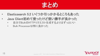 Copyrig ht © 2017 Yahoo Japan Corporation. All Rig hts Reserved.
まとめ
• Elasticsearch 5.2 いくつか引っかかるところもあった
• Java Client初めて使ったけど使い勝手が良かった
• 自力でBulkのHTTPリクエスト生成するよりはずっといい
• Bulk Processorは特に良かった
15
 