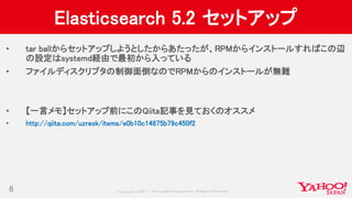 Copyrig ht © 2017 Yahoo Japan Corporation. All Rig hts Reserved.
Elasticsearch 5.2 セットアップ
• tar ballからセットアップしようとしたからあたったが、RPMからインストールすればこの辺
の設定はsystemd経由で最初から入っている
• ファイルディスクリプタの制御面倒なのでRPMからのインストールが無難
• 【一言メモ】セットアップ前にこのQiita記事を見ておくのオススメ
• http://qiita.com/uzresk/items/e0b10c14875b79c450f2
6
 