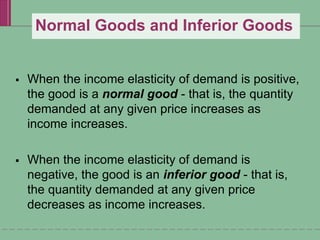 Normal Goods and Inferior Goods
 When the income elasticity of demand is positive,
the good is a normal good - that is, the quantity
demanded at any given price increases as
income increases.
 When the income elasticity of demand is
negative, the good is an inferior good - that is,
the quantity demanded at any given price
decreases as income increases.
 