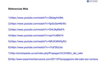 Referencias Web
1)https://www.youtube.com/watch?v=28pbgrHc9kk
2)https://www.youtube.com/watch?v=5pGcGeHKkWc
3)https://www.youtube.com/watch?v=OHLMqf5laFA
4)https://www.youtube.com/watch?v=qoir7cXBAY4
5)https://www.youtube.com/watch?v=NRJX36W0yRU
6)https://www.youtube.com/watch?v=-IYqFZk2Jac
7)http://enciclopedia.us.es/index.php/Propagaci%C3%B3n_del_calor
8)http://www.experimentosnuevos.com/2011/07/propagacion-del-calor-por-conducc
 