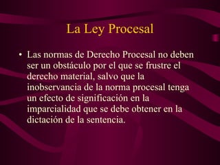 La Ley Procesal Las normas de Derecho Procesal no deben ser un obstáculo por el que se frustre el derecho material, salvo que la inobservancia de la norma procesal tenga un efecto de significación en la imparcialidad que se debe obtener en la dictación de la sentencia. 