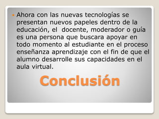 Conclusión
 Ahora con las nuevas tecnologías se
presentan nuevos papeles dentro de la
educación, el docente, moderador o guía
es una persona que buscara apoyar en
todo momento al estudiante en el proceso
enseñanza aprendizaje con el fin de que el
alumno desarrolle sus capacidades en el
aula virtual.
 