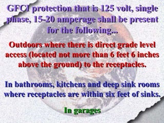 GFCI protection that is 125 volt, single
phase, 15-20 amperage shall be present
for the following...
Outdoors where there is direct grade level
access (located not more than 6 feet 6 inches
above the ground) to the receptacles.
In bathrooms, kitchens and deep sink rooms
where receptacles are within six feet of sinks.
In garages
 