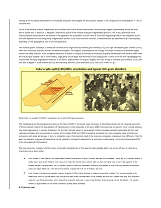 Looking at the f uture dev elopment trend of the GOES production technologies the driv ing f orce towards cy cle compaction and rationalization in v iew of
cost and time.
GOES is the material used as magnetically activ e media in the core of electric transf ormers, due to its high magnetic permeability and its low ‘core
losses’ (power lost as heat due to dissipativ e phenomena activ e in the material during the magnetization process). The main parameters which
characterize the perf ormance of the material in the application are polarization at f ixed v alue of maximum magnetizing f ield and the lost power due to
dissipativ e phenomena occurring during magnetization process, f or a f ixed maximum induction. Characterizations are perf ormed at a f ixed f requency
depending on the geographical area of the f inal application.
The material grades nowaday s av ailable are classif ied in two large classes (standard grain oriented (CGO) and high permeability grain oriented (HGO),
which are historically produced with two dif f erent technologies. The magnetic characteristics are strongly anisotropic if measured at dif f erent angles
respect the rolling direction. Such a magnetic behav iour is related to a highly an-isotropous distribution of grains orientations in the material, which f rom
the metallurgical point of v iew, is constituted by large grains (much larger than thickness v alue) ranging f rom f ew mm to f ew cm and cry stallograpically
oriented with the easy magnetization direction of the lattice aligned within f ew angular degrees less than 10 deg in ‘standard grain oriented’ (CGO) and
less than 5 degree in ‘super oriented’(HGO)) with the rolling direction (Goss orientation {110} <001>) as shown in Fig 5.
Fig 5 Cubic cry stal with {110}<001> orientation and ty pical HGO grain structure
The metallurgical and technological innov ations in the f ield of GOES in the recent y ears hav e been of tremendous impact on the industrial production
of these materials. Due to the rationalization of the production cy cles (especially in hot area) GOES manuf acturing has become more f easible, allowing
new steel organizations to produce this product. By the new methods based on the acquired inhibition strategy especially associated with thin slab
casting technologies it is now possible to produce all the grades (CGO and HGO) by adopting practically the same processing route and chemical
composition with great adv antages in terms of production costs. One important result of the innov ativ e production strategies is that, dif f erently f rom the
past, the magnetic properties of the products can be tailored f or the specif ic application in a continuous mode ranging f rom the old conv entional CGO
to the top grades of HGO products.
The new production routes giv e f urther improv e chances f or enlargement of the range of product grades which can be now of f ered to transf ormer
manuf acturers as giv en below.
 In the direction of lower dynamic core losses making feasible the production of higher Si content and lower strip thicknesses, mainly due to (i) improved capacity to
handle higher ‘grain growth Inhibition’ level necessary to control the microstructure evolution after very high cold rolling rates, in view of the regulation of the
oriented secondary recrystallization, and (ii) improved capacity to control the parameters influencing the brittleness of silicon-iron coils (hot band microstructure,
surface and edges defects etc.). This allows the production of grades with 0.18 mm of thickness and lower.
 In the direction of grades having excellent magnetic properties (HGO) at higher thickness in respect to conventional products. This is mainly possible by the
metallurgical chance to regulate texture and grain structure after primary recrystallization at final thickness with very low C content in the alloy. Such a condition
avoids the need for decarburization, which represent the production bottle-neck in case of high thickness strips increasing the cost of production. The negative
influence of high thickness on core losses is balanced by sharp texture achievable.
6.5 % silicon steel
 