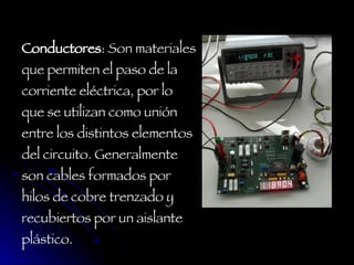 Conductores : Son materiales que permiten el paso de la corriente eléctrica, por lo que se utilizan como unión entre los distintos elementos del circuito. Generalmente son cables formados por hilos de cobre trenzado y recubiertos por un aislante plástico.  