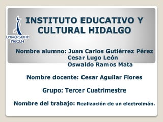 INSTITUTO EDUCATIVO Y
CULTURAL HIDALGO
Nombre alumno: Juan Carlos Gutiérrez Pérez
Cesar Lugo León
Oswaldo Ramos Mata
Nombre docente: Cesar Aguilar Flores
Grupo: Tercer Cuatrimestre
Nombre del trabajo: Realización de un electroimán.
 
