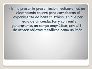  En la presente presentación realizaremos un
electroimán casero para corroboran el
experimento de hans cristhian, en que por
medio de un conductor y corriente
generaremos un campo magnético, con el fin
de atraer objetos metálicos como un imán.
 