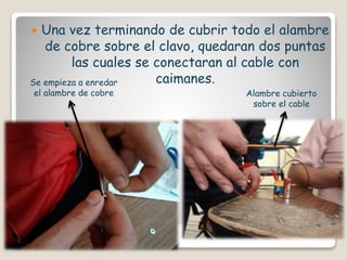  Una vez terminando de cubrir todo el alambre
de cobre sobre el clavo, quedaran dos puntas
las cuales se conectaran al cable con
caimanes.Se empieza a enredar
el alambre de cobre Alambre cubierto
sobre el cable
 