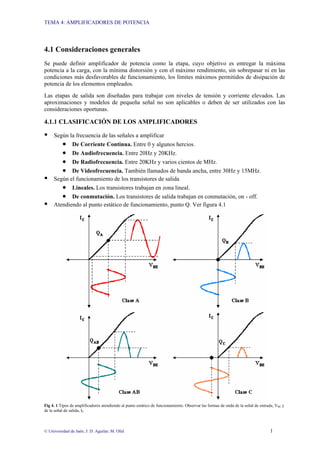 TEMA 4: AMPLIFICADORES DE POTENCIA
© Universidad de Jaén; J: D. Aguilar; M. Olid 1
4.1 Consideraciones generales
Se puede definir amplificador de potencia como la etapa, cuyo objetivo es entregar la máxima
potencia a la carga, con la mínima distorsión y con el máximo rendimiento, sin sobrepasar ni en las
condiciones más desfavorables de funcionamiento, los límites máximos permitidos de disipación de
potencia de los elementos empleados.
Las etapas de salida son diseñadas para trabajar con niveles de tensión y corriente elevados. Las
aproximaciones y modelos de pequeña señal no son aplicables o deben de ser utilizados con las
consideraciones oportunas.
4.1.1 CLASIFICACIÓN DE LOS AMPLIFICADORES
Según la frecuencia de las señales a amplificar
• De Corriente Continua. Entre 0 y algunos hercios.
• De Audiofrecuencia. Entre 20Hz y 20KHz.
• De Radiofrecuencia. Entre 20KHz y varios cientos de MHz.
• De Videofrecuencia. También llamados de banda ancha, entre 30Hz y 15MHz.
Según el funcionamiento de los transistores de salida
• Lineales. Los transistores trabajan en zona lineal.
• De conmutación. Los transistores de salida trabajan en conmutación, on - off.
Atendiendo al punto estático de funcionamiento, punto Q. Ver figura 4.1
Fig 4. 1 Tipos de amplificadores atendiendo al punto estático de funcionamiento. Observar las formas de onda de la señal de entrada, VBE y
de la señal de salida, IC
 
