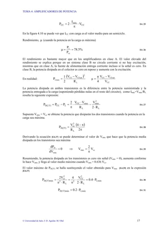 TEMA 4: AMPLIFICADORES DE POTENCIA
© Universidad de Jaén; J: D. Aguilar; M. Olid 17
CC
máx
CC V
I
2P ⋅
π
⋅= E4. 25
En la figura 4.10 se puede ver que ICC con carga es el valor medio para un semiciclo.
Rendimiento, µ (cuando la potencia en la carga es máxima)
%5.78
P
P
cc
L
==µ E4. 26
El rendimiento es bastante mayor que en los amplificadores en clase A. El valor elevado del
rendimiento se explica porque en un sistema clase B no circula corriente si no hay excitación,
mientras que en clase A, la fuente de alimentación entrega corriente incluso si la señal es cero. En
clase B, la potencia disipada en el colector es cero en reposo y aumenta con la excitación.
En realidad:
( )
L
2
CEsatCC
Lmax
R
VV
2
1
P
−
=
CC
CEsatCC
V
VV
4
π
µ
−
=
La potencia disipada en ambos transistores es la diferencia entre la potencia suministrada y la
potencia entregada a la carga (suponiendo pérdidas nulas en el resto del circuito), como Imáx=Vmáx/RL
resulta la siguiente expresión:
L
2
max
L
maxCC
LCCT)D(2
R2
V
R
VV2
PPP
⋅
−
⋅
⋅
π
=−= E4. 27
Supuesta Vmáx = Vcc se obtiene la potencia que disiparán los dos transistores cuando la potencia en la
carga sea máxima.
( )
π
π−
=
2
4
R
V
P
L
2
cc
D(2T) E4. 28
Derivando la ecuación [E4.27] se puede determinar el valor de Vmáx que hace que la potencia media
disipada en los transistores sea máxima
ccmáx
máx
D
V
2
V0
dV
dP
π
=⇒= E4. 29
Resumiendo, la potencia disipada en los transistores es cero sin señal (Vmáx = 0), aumenta conforme
lo hace Vmáx, y llega al valor medio máximo cuando Vmáx = 0.636 Vcc.
El valor máximo de PD(2T) se halla sustituyendo el valor obtenido para Vmax [E4.29] en la expresión
[E4.27]
Lmáx
L
2
CC
2
L
2
2
cc
D(2T)máx P4.0
R2
V4
R
2V
P ⋅=
⋅
⋅
π
=
⋅π
= E4. 30
LmáxD(1T)máx P2.0P ⋅= E4. 31
 