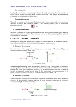 TEMA 0: INTRODUCCIÓN A LA ELECTRÓNICA DE POTENCIA
© Universidad de Jaén; J. D. Aguilar; M. Olid 9
Sin conmutación
Este tipo de convertidores se caracteriza por el hecho de que la corriente por la carga se anula a la
misma vez que se anula la corriente por el elemento rectificador. Como ejemplo podemos citar un
regulador de corriente interna con dos tiristores.
Conmutación natural
El paso de corriente de un elemento rectificador a otro se provoca con la ayuda de tensiones alternas
aplicadas al montaje del convertidor estático. Como ejemplo podemos citar un rectificador
controlado con SCR.
[0_2]
Conmutación forzada
El paso de corriente de un elemento rectificador a otro, está provocado generalmente por la descarga
de un condensador o red LC que forma parte del convertidor. Como ejemplo podemos citar un
convertidor dc-dc con tiristor.
0.8.2 SEGÚN EL TIPO DE CONVERSIÓN
Los equipos de potencia se pueden clasificar según el tipo de conversión de energía que realizan,
independientemente del tipo de conmutación utilizada para su funcionamiento.
A. Contactor de corriente
Es un dispositivo estático que permite conectar y desconectar la carga instalada a su salida, con la
ayuda de una señal de control de tipo lógico.
Fig 0.7 Contactor de corriente
Su característica fundamental es que la frecuencia a su salida es igual a la de entrada. La tensión de
salida es igual a la de entrada si el contactor de corriente está cerrado (c = 1). La corriente de salida
depende de la carga. Si el contactor está abierto (c = 0), la corriente de salida Is es nula. La potencia
activa P se dirige de la entrada hacia la salida. Se dice entonces que el contactor funciona en el
primer cuadrante del plano Is - Us con dos estados bien diferenciados. OFF - ON
B. Variador de corriente
Su funcionamiento es idéntico al del contactor de corriente, la única diferencia está en que la señal de
control es de tipo analógico. Variando esta señal de forma continua, se hace variar la tensión de
salida Us entre 0 y la tensión de entrada Ue.
Fig 0.8 Variador de corriente o regulador
 
