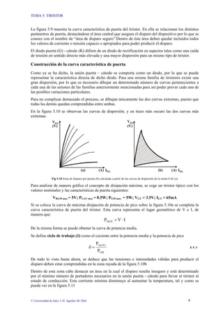 TEMA 5: TIRISTOR
© Universidad de Jaén; J. D. Aguilar; M. Olid 9
La figura 5.9 muestra la curva característica de puerta del tiristor. En ella se relacionan los distintos
parámetros de puerta, destacándose el área central que asegura el disparo del dispositivo por lo que se
conoce con el nombre de “área de disparo seguro”.Dentro de éste área deben quedar incluidos todos
los valores de corriente o tensión capaces o apropiados para poder producir el disparo.
El diodo puerta (G) - cátodo (K) difiere de un diodo de rectificación en aspectos tales como una caída
de tensión en sentido directo más elevada y una mayor dispersión para un mismo tipo de tiristor.
Construcción de la curva característica de puerta
Como ya se ha dicho, la unión puerta – cátodo se comporta como un diodo, por lo que se puede
representar la característica directa de dicho diodo. Para una misma familia de tiristores existe una
gran dispersión, por lo que es necesario dibujar un determinado número de curvas pertenecientes a
cada una de las uniones de las familias anteriormente mencionadas para así poder prever cada una de
las posibles variaciones particulares.
Para no complicar demasiado el proceso, se dibujan únicamente las dos curvas extremas, puesto que
todas las demás quedan comprendidas entre ambas.
En la figura 5.10 se observan las curvas de dispersión, y en trazo más oscuro las dos curvas más
extremas.
VFG
IFG
VFG
IFG(A) (A)
(V)(V)
(a) (b)
Fig 5.10 Zona de disparo por puerta (b) calculada a partir de las curvas de dispersión de la unión G-K (a)
Para analizar de manera gráfica el concepto de disipación máxima, se coge un tiristor típico con los
valores nominales y las características de puerta siguientes:
VRGM max = 5V; PGAV max = 0.5W; PGM max = 5W; VGT > 3.5V; IGT > 65mA
Si se coloca la curva de máxima disipación de potencia de pico sobre la figura 5.10a se completa la
curva característica de puerta del tiristor. Esta curva representa el lugar geométrico de V e I, de
manera que:
IVPMAX ⋅=
De la misma forma se puede obtener la curva de potencia media.
Se define ciclo de trabajo (δ) como el cociente entre la potencia media y la potencia de pico
GM
G(AV)
P
P
=δ E 5. 3
De todo lo visto hasta ahora, se deduce que las tensiones e intensidades válidas para producir el
disparo deben estar comprendidas en la zona rayada de la figura 5.10b
Dentro de esta zona cabe destacar un área en la cual el disparo resulta inseguro y está determinado
por el mínimo número de portadores necesarios en la unión puerta - cátodo para llevar al tiristor al
estado de conducción. Esta corriente mínima disminuye al aumentar la temperatura, tal y como se
puede ver en la figura 5.11
 