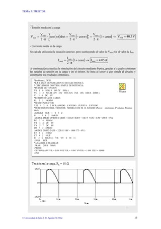 TEMA 5: TIRISTOR
© Universidad de Jaén; J. D. Aguilar; M. Olid 13
…
- Tensión media en la carga
( ) [ ] ( )→+
⋅
=−
⋅
=⋅
⋅
= ∫ cosα1
π2
V
coswt
π2
V
dwtwtsen
π2
V
V máxπ
α
máx
π
α
máx
med V40.5Vmed =
- Corriente media en la carga
Se calcula utilizando la ecuación anterior, pero sustituyendo el valor de Vmáx por el valor de Imáx
( )→+
⋅
= cosα1
π2
I
I máx
med A4.05Imed =
A continuación se realiza la simulación del circuito mediante Pspice, gracias a la cual se obtienen
las señales de tensión en la carga y en el tiristor. Se insta al lector a que simule el circuito y
compruebe los resultados obtenidos.
…
*Problema5_2.CIR
*E.P.S. JAEN DEPARTAMENTO DE ELECTRONICA
* CIRCUITO DE CONTROL SIMPLE DE POTENCIA;
*FUENTE DE TENSION
VS 1 0 SIN ( 0 169.7V 50Hz )
VG 4 2 PULSE ( 0V 10V 3333.3US 1NS 1NS 100US 20MS )
VI 3 0 DC 0V
*RESISTENCIA DE CARGA
RL 2 3 10OHM
*SEMICONDUCTOR
XT1 1 2 4 2 SCR; ANODO CATODO PUERTA CATODO
*SUBCIRCUITO DEL TIRISTOR; MODELO DE M. H. RASHID (Power electronics 2ª edicion, Prentice
Hall)
.SUBCKT SCR 1 2 3 2
S1 1 5 6 2 SMOD
.MODEL SMOD VSWITCH (RON = 0.0125 ROFF = 10E+5 VON = 0.5V VOFF = 0V)
RG 3 4 500HM
VX 4 2 DC 0V
VY 5 7 DC 0V
DT 7 2 DMOD
.MODEL DMOD D ( IS = 2.2E-15 BV = 1800 TT = 0V )
RT 6 2 1OHM
CT 6 2 10UF
F1 2 6 POLY(2) VX VY 0 50 11
.ENDS SCR
*ANALISIS A REALIZAR
.TRAN 20US 50MS
.PROBE
.OPTIONS ABSTOL = 1.0N RELTOL = 1.0M VNTOL = 1.0M ITL5 = 10000
.END
 