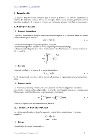 TEMA1: POTENCIA Y ARMÓNICOS
© Universidad de Jaén. J. D. Aguilar; M. Olid 1
1.1 Introducción
Los cálculos de potencia son esenciales para el análisis y diseño de los circuitos electrónicos de
potencia. En este tema vamos a revisar los conceptos básicos sobre potencia, prestando especial
atención a los cálculos de potencia en circuitos con corrientes y tensiones periódicas no sinusoidales.
1.2 Conceptos básicos
Potencia instantánea
La potencia instantánea de cualquier dispositivo se calcula a partir de la tensión en bornas del mismo
y de la corriente que le atraviesa.
( ) ( ) ( )titvtp ⋅= E 1. 1
La relación es válida para cualquier dispositivo o circuito.
Generalmente la potencia instantánea es una magnitud que varía con el tiempo.
El dispositivo absorbe potencia si p(t) es positivo en un valor determinado de t y entrega potencia si
p(t) es negativa.
Energía
La energía o trabajo es la integral de la potencia instantánea.
( )dttpW
2
1
t
t∫= E 1. 2
Si v(t) está expresada en voltios e i(t) en amperios, la potencia se expresará en vatios y la energía en
julios.
Potencia media
Las funciones de tensión y corriente periódicas producen una función de potencia instantánea
periódica. La potencia media es el promedio a lo largo del tiempo de p(t) durante uno o más periodos.
Algunas veces también se denomina potencia activa o potencia real.
( ) ( ) ( )∫∫
++
==
Tt
t
Tt
t
0
0
0
0
dttitv
T
1
dttp
T
1
P E 1. 3
Donde T es el periodo de la forma de onda de potencia
1.2.1 BOBINAS Y CONDENSADORES
Las bobinas y condensadores tienen las siguientes características para tensiones y corrientes
periódicas:
( ) ( )
( ) ( )tvTtv
tiTti
=+
=+
Bobina
En una bobina, la energía almacenada es:
 