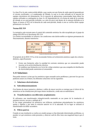 TEMA1: POTENCIA Y ARMÓNICOS
© Universidad de Jaén. J. D. Aguilar; M. Olid 28
La clase D es la más controvertida debido a que cuenta con una forma de onda especial generada por
el circuito rectificador y el condensador de filtrado, la cual es la más utilizada en la mayoría de
equipos electrónicos de alimentación. En la mayoría de aplicaciones mencionadas hasta ahora los
equipos utilizados se catalogarán en clase A o D, dependiendo de si la forma de onda de la corriente
de entrada en un semi-periodo (referida a su valor de pico) está dentro de la máscara definida en la
figura, al menos el 95% de la duración de cada semi-periodo, donde si esto se verifica dicho equipo
pertenecerá a la clase D.
Norma IEE 519
La normativa más reciente para el control del contenido armónico ha sido recopilada por el grupo de
trabajo IEE-PES en el documento IEE 519.
Los límites recomendados se refieren a las condiciones más desfavorables en régimen permanente de
funcionamiento; durante transitorios
(a) Voltaje
Armónicas
individuales (%)
THD (%)
V < 69 kV 3.0 5.0
69kV<V<161 kV 1.5 2.5
V>161kV 1.0 1.5
Límites de distorsión para la tensión
El propósito de la IEEE 519 es el de recomendar límites en la distorsión armónica según dos criterios
distintos, específicamente:
1. Existe una limitación sobre la cantidad de corriente armónica que un consumidor puede
inyectar en la red de distribución eléctrica.
2. Se establece una limitación en el nivel de voltaje armónico que una compañía de distribución
de electricidad puede suministrar al consumidor.
1.11 Soluciones
Para poder atenuar o evitar que los armónicos sigan causando serios problemas y prevenir los que nos
pudieran causar en el futuro, las diferentes soluciones son las siguientes:
Soluciones electrotécnicas
1) Sobredimensionamiento
Con fuentes de mayor potencia y pletinas y cables de mayor sección se consigue que el efecto de los
armónicos en las instalaciones provoque menos incidencias y tarde más en manifestarse.
2) Transformadores con diferentes acoplamientos
Si utilizamos una transformador triángulo/estrella mantendrá en ese punto de la instalación al
armónico tercero, noveno y múltiplo de 3.
Si las cargas generadoras de armónicos son trifásicas, predominan principalmente los armónicos
quinto y séptimo y por tanto la solución anterior no es la adecuada. En su lugar se utilizará el
transformador de doble secundario.
3) Filtros pasivos
Cuando en una instalación se realiza un estudio porque se han detectado determinados problemas, se
pueden ver qué armónicos están presentes y observar cuál de ellos tiene una magnitud mayor que el
resto.
 