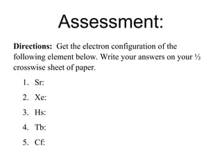 Assessment:
Directions: Get the electron configuration of the
following element below. Write your answers on your ½
crosswise sheet of paper.
1. Sr:
2. Xe:
3. Hs:
4. Tb:
5. Cf:
 