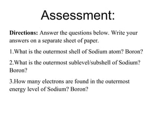 Assessment:
Directions: Answer the questions below. Write your
answers on a separate sheet of paper.
1.What is the outermost shell of Sodium atom? Boron?
2.What is the outermost sublevel/subshell of Sodium?
Boron?
3.How many electrons are found in the outermost
energy level of Sodium? Boron?
 