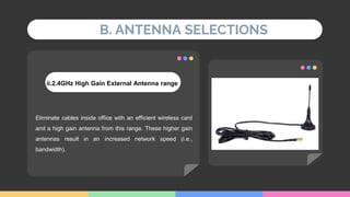 B. ANTENNA SELECTIONS
ii.2.4GHz High Gain External Antenna range
Eliminate cables inside office with an efficient wireless card
and a high gain antenna from this range. These higher gain
antennas result in an increased network speed (i.e.,
bandwidth).
 