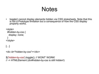 Notes toggle() cannot display elements hidden via CSS stylesheets. Note that this is not a Prototype limitation but a consequence of how the CSS display property works.   <style>    #hidden-by-css {      display: none;    } </style>   […]   <div id=&quot;hidden-by-css&quot;></div>   $( 'hidden-by-css' ).toggle(); // WONT' WORK! // -> HTMLElement (div#hidden-by-css is still hidden!) 