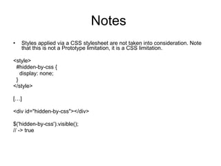 Notes  Styles applied via a CSS stylesheet are not taken into consideration. Note that this is not a Prototype limitation, it is a CSS limitation.   <style>    #hidden-by-css {      display: none;    } </style>   […]   <div id=&quot;hidden-by-css&quot;></div>   $('hidden-by-css').visible(); // -> true 