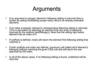 Arguments  If no argument is passed, element’s following sibling is returned (this is similar as calling nextSibling except next() returns an already extended element). If an index is passed, element’s corresponding following sibling is returned. (This is equivalent to selecting an element from the array of elements returned by the method nextSiblings()). Note that the sibling right below element has an index of 0. If cssRule is defined, next() will return the element first following sibling that matches it. If both cssRule and index are defined, previous() will collect all of element’s following siblings matching the given CSS rule and will return the one specified by the index.   In all of the above cases, if no following sibling is found, undefined will be returned 