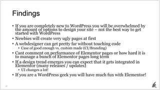 Findings
• If you are completely new to WordPress you will be overwhelmed by
the amount of options to design your site – not the best way to get
started with WordPress
• Newbies will create very ugly pages at first
• A webdesigner can get pretty far without touching code
• Case of good enough vs. custom made (CI/Branding)
• Cant comment on performance of Elementor pages or how hard it is
to manage a bunch of Elementor pages long term
• If a design trend emerges you can expect that it gets integrated in
Elementor (many releases / updates)
• UI changes a lot!
• If you are a WordPress geek you will have much fun with Elementor!
31
 