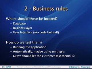 2 - Business rules
Where should these be located?
  – Database
  – Business layer
  – User Interface (aka code behind!)


How do we test them?
  – Running the application
  – Automatically, maybe using unit tests
  – Or we should let the customer test them!? 


      Premium conference on Microsoft’s Dev and ITPro technologies   @itcampro / #itcampro
 