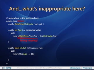 And...what's inappropriate here?
// somewhere in the business layer
public class Patient {
   public DateTime Birthdate { get; set; }

      public int Age { // computed value
        get {
           return DateTime.Now.Year - this.Birthdate.Year;
        }
                  Strong coupling!
      }

      public bool IsAdult { // business rule
        get {
           return this.Age >= 18;
        }
      }
...

               Premium conference on Microsoft’s Dev and ITPro technologies   @itcampro / #itcampro
 