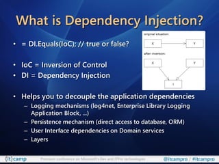 What is Dependency Injection?
• = DI.Equals(IoC); // true or false?

• IoC = Inversion of Control
• DI = Dependency Injection

• Helps you to decouple the application dependencies
   – Logging mechanisms (log4net, Enterprise Library Logging
     Application Block, ...)
   – Persistence mechanism (direct access to database, ORM)
   – User Interface dependencies on Domain services
   – Layers


        Premium conference on Microsoft’s Dev and ITPro technologies   @itcampro / #itcampro
 