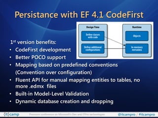 Persistance with EF 4.1 CodeFirst


1st version benefits:
• CodeFirst development
• Better POCO support
• Mapping based on predefined conventions
   (Convention over configuration)
• Fluent API for manual mapping entities to tables, no
   more .edmx files
• Built-in Model-Level Validation
• Dynamic database creation and dropping

        Premium conference on Microsoft’s Dev and ITPro technologies   @itcampro / #itcampro
 