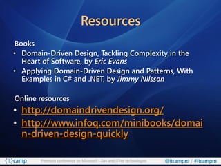 Resources
Books
• Domain-Driven Design, Tackling Complexity in the
  Heart of Software, by Eric Evans
• Applying Domain-Driven Design and Patterns, With
  Examples in C# and .NET, by Jimmy Nilsson

Online resources
• http://domaindrivendesign.org/
• http://www.infoq.com/minibooks/domai
  n-driven-design-quickly

       Premium conference on Microsoft’s Dev and ITPro technologies   @itcampro / #itcampro
 