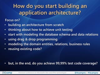 How do you start building an
       application architecture?
Focus on?
• building an architecture from scratch
• thinking about how to achieve unit testing
• start with modeling the database schema and data relations
• using drag & drop programming
• modeling the domain entities, relations, business rules
• reusing existing code?



• but, in the end, do you achieve 99,99% test code coverage?

         Premium conference on Microsoft’s Dev and ITPro technologies   @itcampro / #itcampro
 