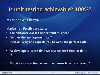 Is unit testing achievable? 100%?
Yes or No? Who knows?

Maybe not! Possible answers:
• The customer doesn't understand this need
• Neither the management staff
• Instead, everyone expects you to write the perfect code

• As developers, every time we say: we need time to do it
  right!

• But, do we need time or we don't know how to achieve it?

        Premium conference on Microsoft’s Dev and ITPro technologies   @itcampro / #itcampro
 