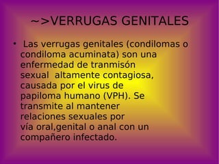 ~>VERRUGAS GENITALES Las verrugas genitales (condilomas o condiloma acuminata) son una enfermedad de tranmisón  sexual  altamente contagiosa,  causada por el virus de  papiloma humano (VPH). Se  transmite al mantener  relaciones sexuales por  vía oral,genital o anal con un  compañero infectado. 