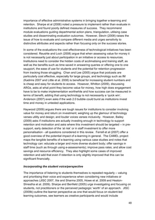 importance of effective administrative systems in bringing together e-learning and
retention. Sharpe et al (2006) noted a pressure to implement rather than evaluate in
institutions and found poorly defined measures of success. They recommend
module evaluations guiding departmental action plans, triangulation, utilising case
studies and disseminating evaluation outcomes. However, Slevin (2008) raises the
issue of how to evaluate and compare different media and urges sensitivity to
distinctive attributes and aspects rather than focusing only on the success stories.

In some of the evaluations the cost effectiveness of technological initiatives has been
considered. Reushle and Loch (2008) argue that when assessing value for money it
is not necessarily just about participation in an initiative or access to resources.
Institutions need to consider the hidden costs of acclimatising and training staff, as
well as the benefits such as time saved in answering queries or offering one to one
ssupport, the ease of use for students and the potential for retention progression
from tracking those struggling. Chan and Lee (2005) argue that podcasts are
particularly cost effective, especially for large groups, and technology such as IM
(Kadirire 2007 and Little et al. 2008) is beneficial for increasing student numbers and
is cheap and easy for students to access. However, Whitton (2009), discussing
ARGs, asks at what point they become value for money, how high does engagement
have to be to make implementation worthwhile and how success can be measured in
terms of benefit, adding that using technology is not necessarily a ‘quick win’.
Anderson (2007) even asks if the web 2.0 bubble could burst as institutions invest
time and money in untested applications.

Haywood (2009) argues there are tough issues for institutions to consider involving
value for money and return on investment; weighing up the glamour of technology
verses utility and design; and louder voices verses inclusivity. However, Bailey
(2009) asks if institutions are actually investing enough in technology to support
retention and motivation and asks where this investment should be targeted – in pre-
support, early detection of the ‘at risk’ or in staff investment to offer more
personalisation - all questions considered in this review. Ferrell et al (2007) offer a
good overview of the potential impact of e-learning in general. The CAMEL project
maps the tangible benefits of e-learning using various case studies and notes that
technology can: educate a larger and more diverse student body; offer savings in
staff time (such as through using e-assessments); improve pass rates; and allow cost
savings and resource efficiency. They also highlight some cases of improved
retention and add that even if retention is only slightly improved that this can be
significant financially.

Incorporating the student voice/perspective

The importance of listening to students themselves is repeated regularly – valuing
and prioritising their voice and experience when considering new initiatives or
approaches (JISC 2007, Xie and Sharma 2005, Howe et al. 2009 and Heaton-
Shrestha et al. 2009). Sharpe and Benfield (2005) urge investigating and focusing on
students, not practitioners or the perceived pedagogic ‘worth’ of an approach. JISC
(2009b) outline the learner perspective as one that would focus on student-led
learning outcomes, see learners as creative participants and would include

                                                                                     48
 