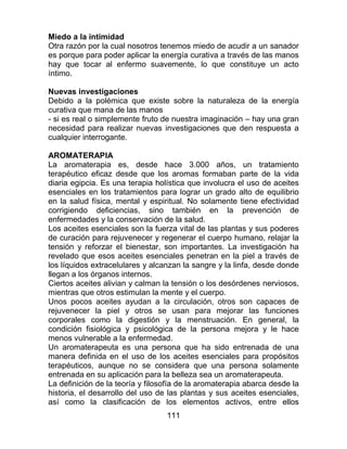111
Miedo a la intimidad
Otra razón por la cual nosotros tenemos miedo de acudir a un sanador
es porque para poder aplicar la energía curativa a través de las manos
hay que tocar al enfermo suavemente, lo que constituye un acto
íntimo.
Nuevas investigaciones
Debido a la polémica que existe sobre la naturaleza de la energía
curativa que mana de las manos
- si es real o simplemente fruto de nuestra imaginación – hay una gran
necesidad para realizar nuevas investigaciones que den respuesta a
cualquier interrogante.
AROMATERAPIA
La aromaterapia es, desde hace 3.000 años, un tratamiento
terapéutico eficaz desde que los aromas formaban parte de la vida
diaria egipcia. Es una terapia holística que involucra el uso de aceites
esenciales en los tratamientos para lograr un grado alto de equilibrio
en la salud física, mental y espiritual. No solamente tiene efectividad
corrigiendo deficiencias, sino también en la prevención de
enfermedades y la conservación de la salud.
Los aceites esenciales son la fuerza vital de las plantas y sus poderes
de curación para rejuvenecer y regenerar el cuerpo humano, relajar la
tensión y reforzar el bienestar, son importantes. La investigación ha
revelado que esos aceites esenciales penetran en la piel a través de
los líquidos extracelulares y alcanzan la sangre y la linfa, desde donde
llegan a los órganos internos.
Ciertos aceites alivian y calman la tensión o los desórdenes nerviosos,
mientras que otros estimulan la mente y el cuerpo.
Unos pocos aceites ayudan a la circulación, otros son capaces de
rejuvenecer la piel y otros se usan para mejorar las funciones
corporales como la digestión y la menstruación. En general, la
condición fisiológica y psicológica de la persona mejora y le hace
menos vulnerable a la enfermedad.
Un aromaterapeuta es una persona que ha sido entrenada de una
manera definida en el uso de los aceites esenciales para propósitos
terapéuticos, aunque no se considera que una persona solamente
entrenada en su aplicación para la belleza sea un aromaterapeuta.
La definición de la teoría y filosofía de la aromaterapia abarca desde la
historia, el desarrollo del uso de las plantas y sus aceites esenciales,
así como la clasificación de los elementos activos, entre ellos
 