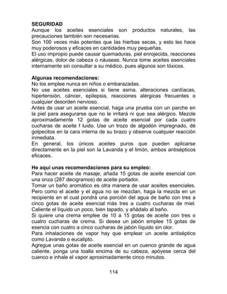 114
SEGURIDAD
Aunque los aceites esenciales son productos naturales, las
precauciones también son necesarias.
Son 100 veces más potentes que las hierbas secas, y esto les hace
muy poderosos y eficaces en cantidades muy pequeñas.
El uso impropio puede causar quemaduras, piel enrojecida, reacciones
alérgicas, dolor de cabeza o náuseas. Nunca tome aceites esenciales
internamente sin consultar a su médico, pues algunos son tóxicos.
Algunas recomendaciones:
No los emplee nunca en niños o embarazadas.
No use aceites esenciales si tiene asma, alteraciones cardíacas,
hipertensión, cáncer, epilepsia, reacciones alérgicas frecuentes o
cualquier desorden nervioso.
Antes de usar un aceite esencial, haga una prueba con un parche en
la piel para asegurarse que no le irritará ni que sea alérgico. Mezcle
aproximadamente 12 gotas de aceite esencial por cada cuatro
cucharas de aceite f luido. Use un trozo de algodón impregnado, dé
golpecitos en la cara interna de su brazo y observe cualquier reacción
inmediata.
En general, los únicos aceites puros que pueden aplicarse
directamente en la piel son la Lavanda y el limón, ambos antisépticos
eficaces.
He aquí unas recomendaciones para su empleo:
Para hacer aceite de masaje, añada 15 gotas de aceite esencial con
una onza (287 decigramos) de aceite portador.
Tomar un baño aromático es otra manera de usar aceites esenciales.
Pero como el aceite y el agua no se mezclan, haga la mezcla en un
recipiente en el cual pondrá una porción del agua de baño con tres a
cinco gotas de aceite esencial más tres a cuatro cucharas de miel.
Caliente el líquido un poco, bien tapado, y añádalo al baño.
Si quiere una crema emplee de 10 a 15 gotas de aceite con tres o
cuatro cucharas de crema. Si desea un jabón emplee 15 gotas de
esencia con cuatro a cinco cucharas de jabón líquido sin olor.
Para inhalaciones de vapor hay que emplear un aceite antiséptico
como Lavanda o eucalipto.
Agregue unas gotas de aceite esencial en un cuenco grande de agua
caliente, ponga una toalla encima de su cabeza, apóyese cerca del
cuenco e inhale el vapor aproximadamente cinco minutos.
 