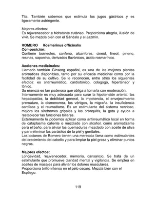 119
Tila. También sabemos que estimula los jugos gástricos y es
ligeramente astringente.
Mejores efectos:
Es rejuvenecedor e hidratante cutáneo. Proporciona alegría, ilusión de
vivir. Se mezcla bien con el Sándalo y el Jazmín.
ROMERO Rosmarinus officinalis
Composición:
Contiene borneoles, canfeno, alcanfores, cineol, lineol, pineno,
resinas, saponina, derivados flavónicos, ácido rosmarínico.
Acciones medicinales:
Llamado también Ginseng español, es una de las mejores plantas
aromáticas disponibles, tanto por su eficacia medicinal como por la
facilidad de su cultivo. Se le reconocen, entre otros los siguientes
efectos: es antirreumático, cardiotónico, colagogo, hipertensor y
tónico.
Su esencia es tan poderosa que obliga a tomarla con moderación.
Internamente es muy adecuada para curar la hipotensión arterial, las
hepatopatías, la debilidad general, la impotencia, el envejecimiento
prematuro, la dismenorrea, los vértigos, la migraña, la insuficiencia
cardíaca y el reumatismo. Es un estimulante del sistema nervioso,
mejora los síndromes gripales y las bronquitis, la gota y ayuda a
restablecer las funciones biliares.
Externamente lo podemos aplicar como antirreumático local en forma
de cataplasma caliente o mezclado con alcohol, como aromatizante
para el baño, para aliviar las quemaduras mezclado con aceite de oliva
y para eliminar los parásitos de la piel y genitales.
Las lociones de Romero tienen una merecida fama como estimulantes
del crecimiento del cabello y para limpiar la piel grasa y eliminar puntos
negros.
Mejores efectos:
Longevidad, rejuvenecedor, memoria, cansancio. Se trata de un
estimulante que promueve claridad mental y vigilancia. Se emplea en
aceites de masajes para aliviar los dolores musculares.
Proporciona brillo intenso en el pelo oscuro. Mezcla bien con el
Espliego.
 