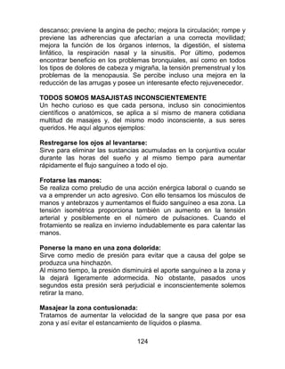 124
descanso; previene la angina de pecho; mejora la circulación; rompe y
previene las adherencias que afectarían a una correcta movilidad;
mejora la función de los órganos internos, la digestión, el sistema
linfático, la respiración nasal y la sinusitis. Por último, podemos
encontrar beneficio en los problemas bronquiales, así como en todos
los tipos de dolores de cabeza y migraña, la tensión premenstrual y los
problemas de la menopausia. Se percibe incluso una mejora en la
reducción de las arrugas y posee un interesante efecto rejuvenecedor.
TODOS SOMOS MASAJISTAS INCONSCIENTEMENTE
Un hecho curioso es que cada persona, incluso sin conocimientos
científicos o anatómicos, se aplica a sí mismo de manera cotidiana
multitud de masajes y, del mismo modo inconsciente, a sus seres
queridos. He aquí algunos ejemplos:
Restregarse los ojos al levantarse:
Sirve para eliminar las sustancias acumuladas en la conjuntiva ocular
durante las horas del sueño y al mismo tiempo para aumentar
rápidamente el flujo sanguíneo a todo el ojo.
Frotarse las manos:
Se realiza como preludio de una acción enérgica laboral o cuando se
va a emprender un acto agresivo. Con ello tensamos los músculos de
manos y antebrazos y aumentamos el fluido sanguíneo a esa zona. La
tensión isométrica proporciona también un aumento en la tensión
arterial y posiblemente en el número de pulsaciones. Cuando el
frotamiento se realiza en invierno indudablemente es para calentar las
manos.
Ponerse la mano en una zona dolorida:
Sirve como medio de presión para evitar que a causa del golpe se
produzca una hinchazón.
Al mismo tiempo, la presión disminuirá el aporte sanguíneo a la zona y
la dejará ligeramente adormecida. No obstante, pasados unos
segundos esta presión será perjudicial e inconscientemente solemos
retirar la mano.
Masajear la zona contusionada:
Tratamos de aumentar la velocidad de la sangre que pasa por esa
zona y así evitar el estancamiento de líquidos o plasma.
 